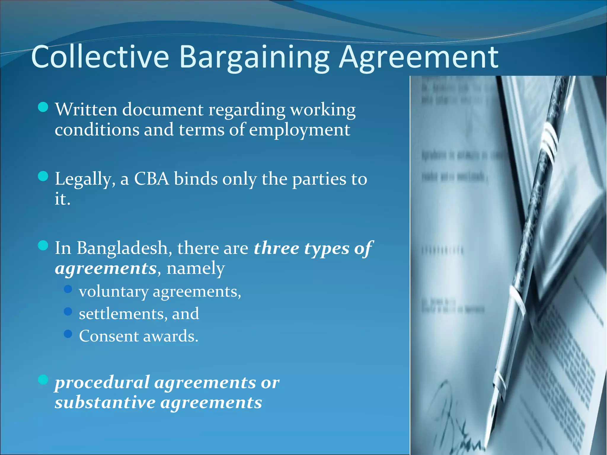 Collective Bargaining Agreement
Written document regarding working
conditions and terms of employment
Legally, a CBA binds only the parties to
it.
In Bangladesh, there are three types of
agreements, namely
voluntary agreements,
settlements, and
Consent awards.
procedural agreements or
substantive agreements
 