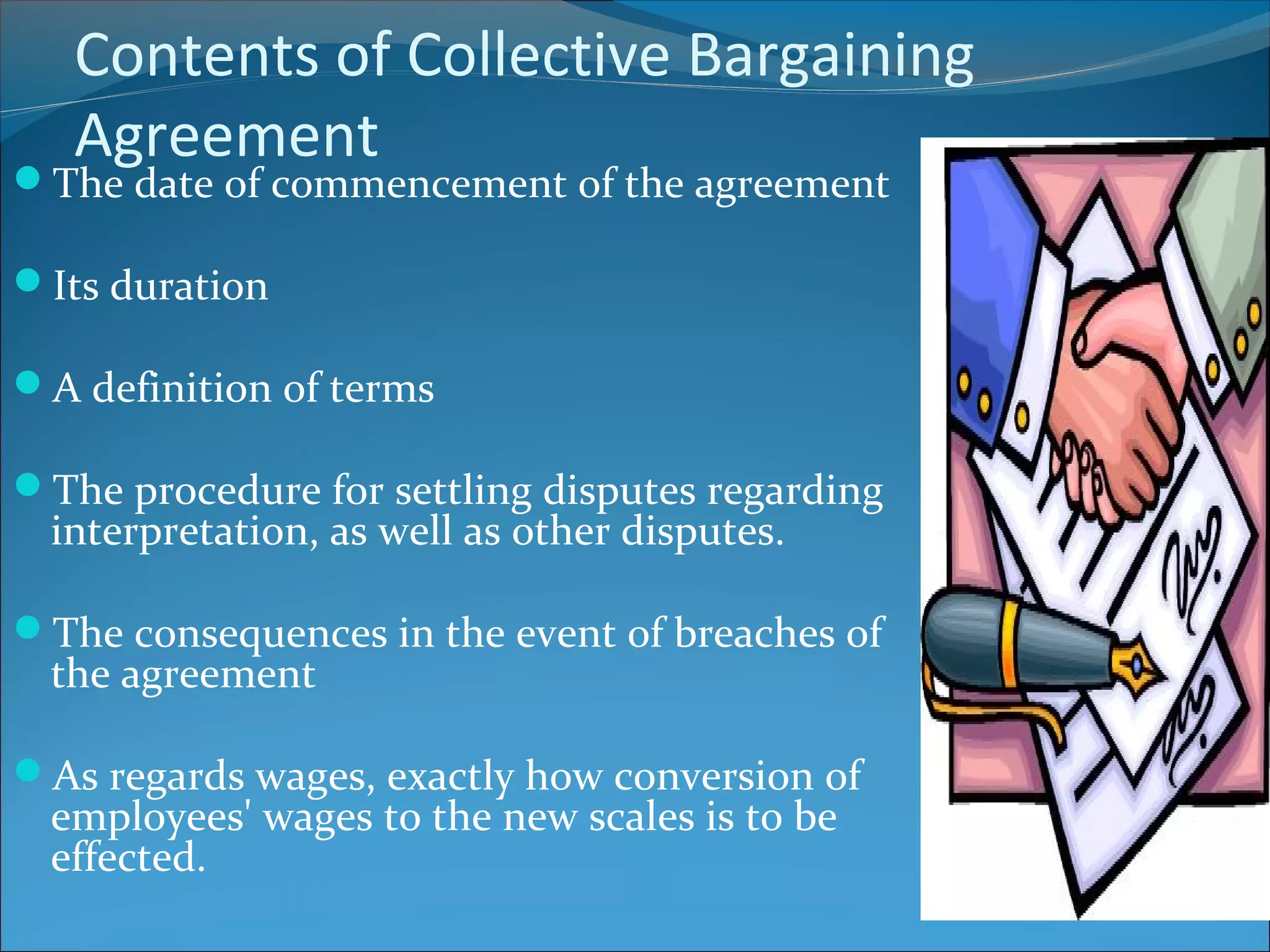 Contents of Collective Bargaining
Agreement
The date of commencement of the agreement
Its duration
A definition of terms
The procedure for settling disputes regarding
interpretation, as well as other disputes.
The consequences in the event of breaches of
the agreement
As regards wages, exactly how conversion of
employees' wages to the new scales is to be
effected.
 