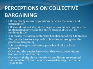 PERCEPTIONS ON COLLECTIVE
BARGAINING
 CB essentially means negotiations between the labour and
    management
   CB should just not stop at the negotiations but also go on to be
    implemented; otherwise the entire process of CB will be
    rendered futile.
   It is mostly the formal sector that benefits out of the CB process.
   The parties have to adopt a flexible attitude throughout the
    process of bargaining
   It is based on give and take approach and take or leave
    approach.
   Once both the parties know what they want, negotiations
    become easier and better.
   Obviously all the above mentioned conditions are required
    successful for CB but the most essential among them is the
    “good faith”
 