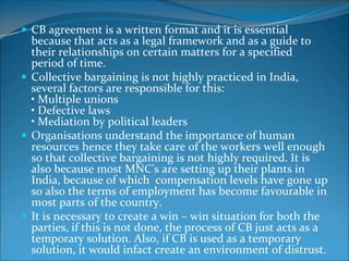  CB agreement is a written format and it is essential
  because that acts as a legal framework and as a guide to
  their relationships on certain matters for a specified
  period of time.
 Collective bargaining is not highly practiced in India,
  several factors are responsible for this:
  • Multiple unions
  • Defective laws
  • Mediation by political leaders
 Organisations understand the importance of human
  resources hence they take care of the workers well enough
  so that collective bargaining is not highly required. It is
  also because most MNC’s are setting up their plants in
  India, because of which compensation levels have gone up
  so also the terms of employment has become favourable in
  most parts of the country.
 It is necessary to create a win – win situation for both the
  parties, if this is not done, the process of CB just acts as a
  temporary solution. Also, if CB is used as a temporary
  solution, it would infact create an environment of distrust.
 