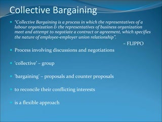 Collective Bargaining
 “Collective Bargaining is a process in which the representatives of a
  labour organization & the representatives of business organization
  meet and attempt to negotiate a contract or agreement, which specifies
  the nature of employee-employer union relationship”.
                                                            – FLIPPO
 Process involving discussions and negotiations

 ‘collective’ – group

 'bargaining' – proposals and counter proposals

 to reconcile their conflicting interests

 is a flexible approach
 
