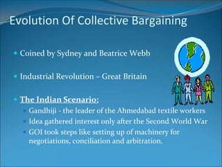 Evolution Of Collective Bargaining

 Coined by Sydney and Beatrice Webb


 Industrial Revolution – Great Britain


 The Indian Scenario:
    Gandhiji - the leader of the Ahmedabad textile workers
    Idea gathered interest only after the Second World War
    GOI took steps like setting up of machinery for
     negotiations, conciliation and arbitration.
 