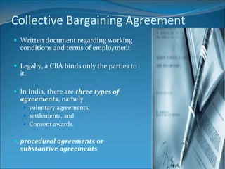 Collective Bargaining Agreement
 Written document regarding working
  conditions and terms of employment

 Legally, a CBA binds only the parties to
  it.

 In India, there are three types of
  agreements, namely
    voluntary agreements,
    settlements, and
    Consent awards.


 procedural agreements or
  substantive agreements
 