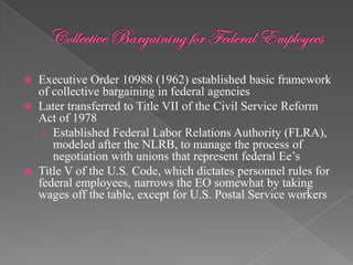  Executive Order 10988 (1962) established basic framework
  of collective bargaining in federal agencies
 Later transferred to Title VII of the Civil Service Reform
  Act of 1978
   › Established Federal Labor Relations Authority (FLRA),
     modeled after the NLRB, to manage the process of
     negotiation with unions that represent federal Ee‟s
 Title V of the U.S. Code, which dictates personnel rules for
  federal employees, narrows the EO somewhat by taking
  wages off the table, except for U.S. Postal Service workers
 