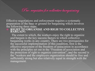 Effective negotiations and enforcement requires a systematic
preparation of the base or ground for bargaining which involves
the following three steps:
 RIGHT TO ORGANISE AND RIGH TO COLLECTIVE
   BARGAIN:
     The extent to which, the workers enjoy the right to organize
   and bargain is the key success factors to which collective
   bargaining works in any country. There are two prerequisites for
   the successful implementation of this condition, first is the
   effective enjoyment of the freedom of association in accordance
   with the principles set out in the “Freedom of association and
   the protection of right to organize convention”, and the second is
   the “workers and the employers organization should be free and
   sufficiently strong but also relatively equal in strength with the
   management.
 