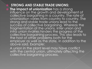     STRONG AND STABLE TRADE UNIONS:
   The impact of unionization has a strong
    influence on the growth and development of
    collective bargaining in a country. The rate of
    unionization varies from country to country. The
    strong and stable trade unions lead to the
    success of collective bargaining. Whereas the
    fragmentation of the unions, inter union and
    intra union rivalries hinders the progress of the
    collective bargaining process. This also leads to
    the host of other problems both for the
    employer as well as the state, in addition to the
    above said. Example:
    A union in the plant level may have conflict
    with the central union, ultimately affecting the
    collective bargaining process.
 