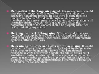    Recognition of the Bargaining Agent. The management should
    give recognition to the trade union for participating in the
    collective bargaining process. In case there is more than one
    union, selection could be done through verification of
    membership by a government agency giving representation to all
    the major unions through joint consultations. Thus, the
    bargaining agent of the workers should be properly identified
    before initiating any action.
   Deciding the Level of Bargaining. Whether the dealings are
    confined to enterprise level, industry level, regional or national
    level should be decided as the contents, scope and enforcement
    agencies differ in each case.
   Determining the Scope and Coverage of Bargaining. It would
    be better to have a clear understanding of what are the issues to
    be covered under bargaining. Many a time, bargaining is
    restricted to wage and working conditions related issues but it
    would be advantageous for both the management and union to
    cover as many issues as possible to prevent further friction and
    disputes. Therefore, all the important and interrelated issues are
    to be taken for consideration.
 