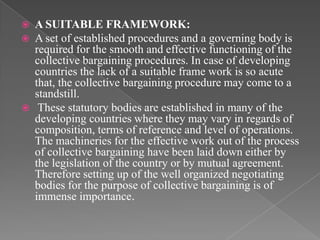    A SUITABLE FRAMEWORK:
   A set of established procedures and a governing body is
    required for the smooth and effective functioning of the
    collective bargaining procedures. In case of developing
    countries the lack of a suitable frame work is so acute
    that, the collective bargaining procedure may come to a
    standstill.
    These statutory bodies are established in many of the
    developing countries where they may vary in regards of
    composition, terms of reference and level of operations.
    The machineries for the effective work out of the process
    of collective bargaining have been laid down either by
    the legislation of the country or by mutual agreement.
    Therefore setting up of the well organized negotiating
    bodies for the purpose of collective bargaining is of
    immense importance.
 