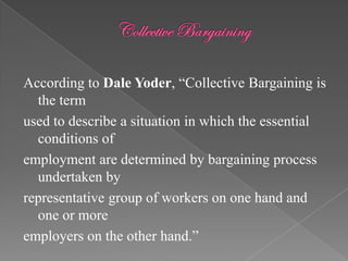 According to Dale Yoder, “Collective Bargaining is
  the term
used to describe a situation in which the essential
  conditions of
employment are determined by bargaining process
  undertaken by
representative group of workers on one hand and
  one or more
employers on the other hand.”
 
