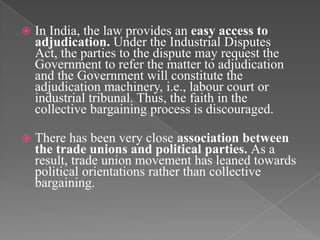    In India, the law provides an easy access to
    adjudication. Under the Industrial Disputes
    Act, the parties to the dispute may request the
    Government to refer the matter to adjudication
    and the Government will constitute the
    adjudication machinery, i.e., labour court or
    industrial tribunal. Thus, the faith in the
    collective bargaining process is discouraged.

   There has been very close association between
    the trade unions and political parties. As a
    result, trade union movement has leaned towards
    political orientations rather than collective
    bargaining.
 