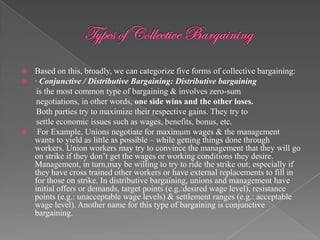  Based on this, broadly, we can categorize five forms of collective bargaining:
 · Conjunctive / Distributive Bargaining: Distributive bargaining
   is the most common type of bargaining & involves zero-sum
   negotiations, in other words, one side wins and the other loses.
   Both parties try to maximize their respective gains. They try to
   settle economic issues such as wages, benefits, bonus, etc.
 For Example, Unions negotiate for maximum wages & the management
  wants to yield as little as possible – while getting things done through
  workers. Union workers may try to convince the management that they will go
  on strike if they don‟t get the wages or working conditions they desire.
  Management, in turn,may be willing to try to ride the strike out; especially if
  they have cross trained other workers or have external replacements to fill in
  for those on strike. In distributive bargaining, unions and management have
  initial offers or demands, target points (e.g.:desired wage level), resistance
  points (e.g.: unacceptable wage levels) & settlement ranges (e.g.: acceptable
  wage level). Another name for this type of bargaining is conjunctive
  bargaining.
 