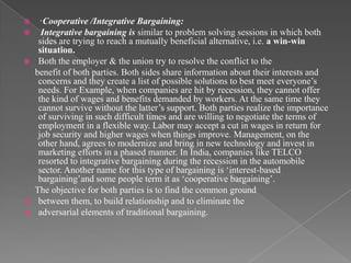   · Cooperative /Integrative Bargaining:
   Integrative bargaining is similar to problem solving sessions in which both
   sides are trying to reach a mutually beneficial alternative, i.e. a win-win
   situation.
 Both the employer & the union try to resolve the conflict to the
  benefit of both parties. Both sides share information about their interests and
   concerns and they create a list of possible solutions to best meet everyone‟s
   needs. For Example, when companies are hit by recession, they cannot offer
   the kind of wages and benefits demanded by workers. At the same time they
   cannot survive without the latter‟s support. Both parties realize the importance
   of surviving in such difficult times and are willing to negotiate the terms of
   employment in a flexible way. Labor may accept a cut in wages in return for
   job security and higher wages when things improve. Management, on the
   other hand, agrees to modernize and bring in new technology and invest in
   marketing efforts in a phased manner. In India, companies like TELCO
   resorted to integrative bargaining during the recession in the automobile
   sector. Another name for this type of bargaining is „interest-based
   bargaining‟and some people term it as „cooperative bargaining‟.
  The objective for both parties is to find the common ground
 between them, to build relationship and to eliminate the
 adversarial elements of traditional bargaining.
 