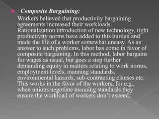    · Composite Bargaining:
    Workers believed that productivity bargaining
    agreements increased their workloads.
    Rationalization introduction of new technology, tight
    productivity norms have added to this burden and
    made the life of a worker somewhat uneasy. As an
    answer to such problems, labor has come in favor of
    composite bargaining. In this method, labor bargains
    for wages as usual, but goes a step further
    demanding equity in matters relating to work norms,
    employment levels, manning standards,
    environmental hazards, sub-contracting clauses etc.
    This works in the favor of the workers, for e.g.,
    when unions negotiate manning standards they
    ensure the workload of workers don‟t exceed.
 