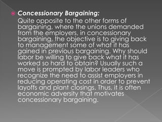    Concessionary Bargaining:
    Quite opposite to the other forms of
    bargaining, where the unions demanded
    from the employers, in concessionary
    bargaining, the objective is to giving back
    to management some of what it has
    gained in previous bargaining. Why should
    labor be willing to give back what it has
    worked so hard to obtain? Usually such a
    move is prompted by labor leaders who
    recognize the need to assist employers in
    reducing operating cost in order to prevent
    layoffs and plant closings. Thus, it is often
    economic adversity that motivates
    concessionary bargaining.
 