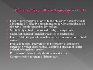    Lack of proper appreciation as to the philosophy,objectives and
    advantages of collective bargainingamong workers and also on
    the part of employersand policy makers.
   Multiplicity of trade unions and rivalry amongunions.
   Organizational and financial weakness of tradeunions
   Lack of definite procedure to determine as torecognition of trade
    union
   Frequent political intervention in the process of collective
    bargaining which gives political colourand orientation to the
    collective bargaining process
   Provision of elaborate adjudication machineries
   Comprehensive coverage of labour laws
 