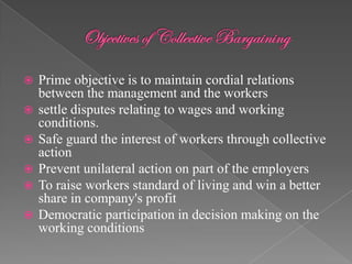    Prime objective is to maintain cordial relations
    between the management and the workers
   settle disputes relating to wages and working
    conditions.
   Safe guard the interest of workers through collective
    action
   Prevent unilateral action on part of the employers
   To raise workers standard of living and win a better
    share in company's profit
   Democratic participation in decision making on the
    working conditions
 