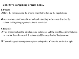Collective Bargaining Process Cont..
2. Discuss
 Here, the parties decide the ground rules that will guide the negotiations
 An environment of mutual trust and understanding is also created so that the
collective bargaining agreement would be reached
3. Propose
 This phase involves the initial opening statements and the possible options that exist
to resolve them. In a word, this phase could be described as ‘brainstorming’
 The exchange of messages takes place and opinion of both the parties is sought
 