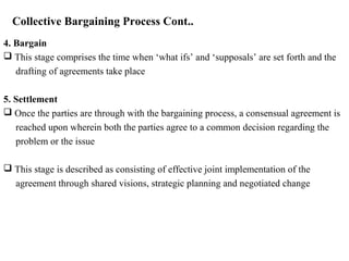 Collective Bargaining Process Cont..
4. Bargain
 This stage comprises the time when ‘what ifs’ and ‘supposals’ are set forth and the
drafting of agreements take place
5. Settlement
 Once the parties are through with the bargaining process, a consensual agreement is
reached upon wherein both the parties agree to a common decision regarding the
problem or the issue
 This stage is described as consisting of effective joint implementation of the
agreement through shared visions, strategic planning and negotiated change
 