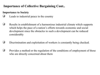 Importance of Collective Bargaining Cont..
Importance to Society
 Leads to industrial peace in the country
 Results in establishment of a harmonious industrial climate which supports
which helps the pace of a nation’s efforts towards economic and social
development since the obstacles to such a development can be reduced
considerably
 Discrimination and exploitation of workers is constantly being checked.
 Provides a method or the regulation of the conditions of employment of those
who are directly concerned about them
 
