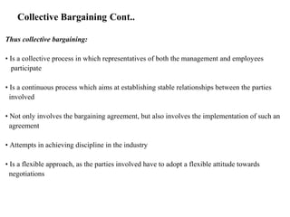 Collective Bargaining Cont..
Thus collective bargaining:
• Is a collective process in which representatives of both the management and employees
participate
• Is a continuous process which aims at establishing stable relationships between the parties
involved
• Not only involves the bargaining agreement, but also involves the implementation of such an
agreement
• Attempts in achieving discipline in the industry
• Is a flexible approach, as the parties involved have to adopt a flexible attitude towards
negotiations
 
