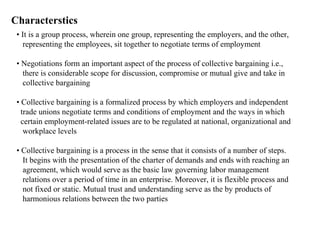 Characterstics
• It is a group process, wherein one group, representing the employers, and the other,
representing the employees, sit together to negotiate terms of employment
• Negotiations form an important aspect of the process of collective bargaining i.e.,
there is considerable scope for discussion, compromise or mutual give and take in
collective bargaining
• Collective bargaining is a formalized process by which employers and independent
trade unions negotiate terms and conditions of employment and the ways in which
certain employment-related issues are to be regulated at national, organizational and
workplace levels
• Collective bargaining is a process in the sense that it consists of a number of steps.
It begins with the presentation of the charter of demands and ends with reaching an
agreement, which would serve as the basic law governing labor management
relations over a period of time in an enterprise. Moreover, it is flexible process and
not fixed or static. Mutual trust and understanding serve as the by products of
harmonious relations between the two parties
 