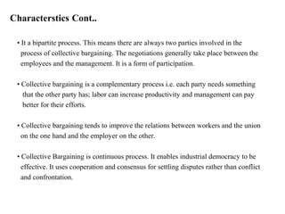 Characterstics Cont..
• It a bipartite process. This means there are always two parties involved in the
process of collective bargaining. The negotiations generally take place between the
employees and the management. It is a form of participation.
• Collective bargaining is a complementary process i.e. each party needs something
that the other party has; labor can increase productivity and management can pay
better for their efforts.
• Collective bargaining tends to improve the relations between workers and the union
on the one hand and the employer on the other.
• Collective Bargaining is continuous process. It enables industrial democracy to be
effective. It uses cooperation and consensus for settling disputes rather than conflict
and confrontation.
 