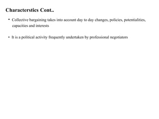 Characterstics Cont..
• Collective bargaining takes into account day to day changes, policies, potentialities,
capacities and interests
• It is a political activity frequently undertaken by professional negotiators
 