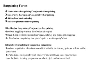 Bargaining Forms
 Distributive bargaining/Conjunctive bargaining
 Integrative bargaining/Cooperative bargaining
 Attitudinal restructuring
 Intra-organizational bargaining
Distributive bargaining/Conjunctive bargaining
• Involves haggling over the distribution of surplus
• Under it, the economic issues like wages, salaries and bonus are discussed
• In distributive bargaining, one party’s gain is another party’s loss
Integrative bargaining/Cooperative bargaining
• Involves negotiation of an issue on which both the parties may gain, or at least neither
party loses
For example, representatives of employer and employee sides may bargain
over the better training programme or a better job evaluation method
 