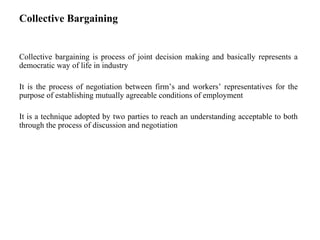 Collective Bargaining
Collective bargaining is process of joint decision making and basically represents a
democratic way of life in industry
It is the process of negotiation between firm’s and workers’ representatives for the
purpose of establishing mutually agreeable conditions of employment
It is a technique adopted by two parties to reach an understanding acceptable to both
through the process of discussion and negotiation
 