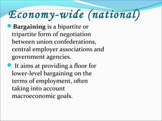Economy-wide (national)
Bargaining is a bipartite or
tripartite form of negotiation
between union confederations,
central employer associations and
government agencies.
 It aims at providing a floor for
lower-level bargaining on the
terms of employment, often
taking into account
macroeconomic goals.
 