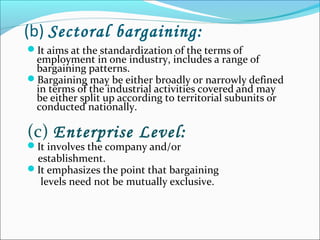 (b) Sectoral bargaining:
It aims at the standardization of the terms of
employment in one industry, includes a range of
bargaining patterns.
Bargaining may be either broadly or narrowly defined
in terms of the industrial activities covered and may
be either split up according to territorial subunits or
conducted nationally.
(c) Enterprise Level:
It involves the company and/or
establishment.
It emphasizes the point that bargaining
levels need not be mutually exclusive.
 