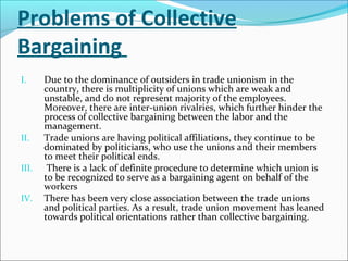 Problems of Collective
Bargaining
I. Due to the dominance of outsiders in trade unionism in the
country, there is multiplicity of unions which are weak and
unstable, and do not represent majority of the employees.
Moreover, there are inter-union rivalries, which further hinder the
process of collective bargaining between the labor and the
management.
II. Trade unions are having political affiliations, they continue to be
dominated by politicians, who use the unions and their members
to meet their political ends.
III. There is a lack of definite procedure to determine which union is
to be recognized to serve as a bargaining agent on behalf of the
workers
IV. There has been very close association between the trade unions
and political parties. As a result, trade union movement has leaned
towards political orientations rather than collective bargaining.
 