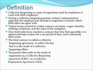 Definition
Collective bargaining is a type of negotiation used by employees to
work with their employers.
During a collective bargaining period, workers' representatives
approach the employer and attempt to negotiate a contract which
both sides can agree with.
Typical issues covered in a labor contract are hours, wages, benefits,
working conditions, and the rules of the workplace.
Once both sides have reached a contract that they find agreeable, it is
signed and kept in place for a set period of time, most commonly
three years.
The final contract is called a collective
bargaining agreement, to reflect the fact
that it is the result of a collective
bargaining effort.
The parties often refer to the result of
negotiation as a Collective Bargaining
Agreement (CBA) / as a Collective
Employment Agreement (CEA).
 