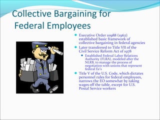 Collective Bargaining for
Federal Employees
 Executive Order 10988 (1962)
established basic framework of
collective bargaining in federal agencies
 Later transferred to Title VII of the
Civil Service Reform Act of 1978
 Established Federal Labor Relations
Authority (FLRA), modeled after the
NLRB, to manage the process of
negotiation with unions that represent
federal Ee’s
 Title V of the U.S. Code, which dictates
personnel rules for federal employees,
narrows the EO somewhat by taking
wages off the table, except for U.S.
Postal Service workers
 