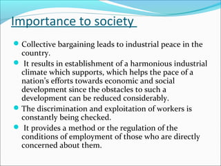 Importance to society
Collective bargaining leads to industrial peace in the
country.
 It results in establishment of a harmonious industrial
climate which supports, which helps the pace of a
nation’s efforts towards economic and social
development since the obstacles to such a
development can be reduced considerably.
The discrimination and exploitation of workers is
constantly being checked.
 It provides a method or the regulation of the
conditions of employment of those who are directly
concerned about them.
 