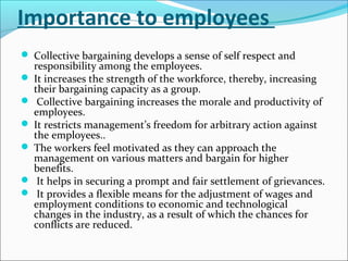 Importance to employees
 Collective bargaining develops a sense of self respect and
responsibility among the employees.
 It increases the strength of the workforce, thereby, increasing
their bargaining capacity as a group.
 Collective bargaining increases the morale and productivity of
employees.
 It restricts management’s freedom for arbitrary action against
the employees..
 The workers feel motivated as they can approach the
management on various matters and bargain for higher
benefits.
 It helps in securing a prompt and fair settlement of grievances.
 It provides a flexible means for the adjustment of wages and
employment conditions to economic and technological
changes in the industry, as a result of which the chances for
conflicts are reduced.
 