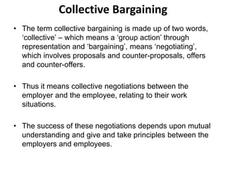 Collective Bargaining
• The term collective bargaining is made up of two words,
‘collective’ – which means a ‘group action’ through
representation and ‘bargaining’, means ‘negotiating’,
which involves proposals and counter-proposals, offers
and counter-offers.
• Thus it means collective negotiations between the
employer and the employee, relating to their work
situations.
• The success of these negotiations depends upon mutual
understanding and give and take principles between the
employers and employees.
 