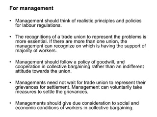 For management
• Management should think of realistic principles and policies
for labour regulations.
• The recognitions of a trade union to represent the problems is
more essential. If there are more than one union, the
management can recognize on which is having the support of
majority of workers.
• Management should follow a policy of goodwill, and
cooperation in collective bargaining rather than an indifferent
attitude towards the union.
• Managements need not wait for trade union to represent their
grievances for settlement. Management can voluntarily take
measures to settle the grievances.
• Managements should give due consideration to social and
economic conditions of workers in collective bargaining.
 