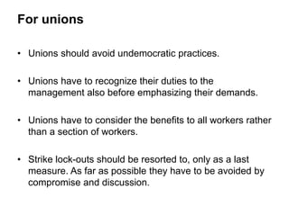 For unions
• Unions should avoid undemocratic practices.
• Unions have to recognize their duties to the
management also before emphasizing their demands.
• Unions have to consider the benefits to all workers rather
than a section of workers.
• Strike lock-outs should be resorted to, only as a last
measure. As far as possible they have to be avoided by
compromise and discussion.
 