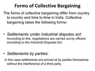 Forms of Collective Bargaining
The forms of collective bargaining differ from country
to country and time to time in India. Collective
bargaining takes the following forms:
• Settlements under industrial disputes act:
According to this, negotiations are carried out by officers
according to the Industrial Disputes Act.
• Settlements by parties:
In this case settlements are arrived at by parties themselves
without the interference of a third party.
 