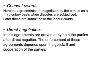 • Consent awards:
Here the agreements are negotiated by the parties on a
voluntary basis when disputes are subjudiced.
Later these are submitted to the labour courts.
• Direct negotiation:
In this agreements are arrived at by both the parties
after direct negation. The enforcement of these
agreements depends upon the goodwill and
cooperation of the parties.
 