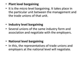 • Plant level bargaining
• It is the micro level bargaining. It takes place in
the particular unit between the management and
the trade unions of that unit.
• Industry level bargaining
• Several unions of the same industry form and
association and negotiate with the employers.
• National level bargaining
• In this, the representatives of trade unions and
employers at the national level will negotiate.
 