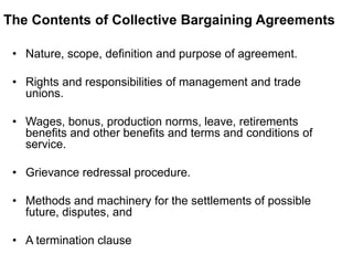 The Contents of Collective Bargaining Agreements
• Nature, scope, definition and purpose of agreement.
• Rights and responsibilities of management and trade
unions.
• Wages, bonus, production norms, leave, retirements
benefits and other benefits and terms and conditions of
service.
• Grievance redressal procedure.
• Methods and machinery for the settlements of possible
future, disputes, and
• A termination clause
 