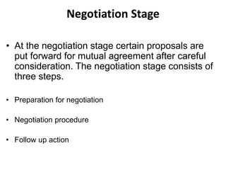Negotiation Stage
• At the negotiation stage certain proposals are
put forward for mutual agreement after careful
consideration. The negotiation stage consists of
three steps.
• Preparation for negotiation
• Negotiation procedure
• Follow up action
 