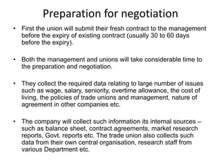 Preparation for negotiation
• First the union will submit their fresh contract to the management
before the expiry of existing contract (usually 30 to 60 days
before the expiry).
• Both the management and unions will take considerable time to
the preparation and negotiation.
• They collect the required data relating to large number of issues
such as wage, salary, seniority, overtime allowance, the cost of
living, the policies of trade unions and management, nature of
agreement in other companies etc.
• The company will collect such information its internal sources –
such as balance sheet, contract agreements, market research
reports, Govt. reports etc. The trade union also collects such
data from their own central organisation, research staff from
various Department etc.
 