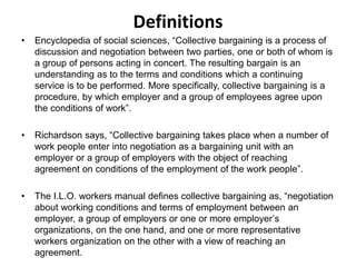 Definitions
• Encyclopedia of social sciences, “Collective bargaining is a process of
discussion and negotiation between two parties, one or both of whom is
a group of persons acting in concert. The resulting bargain is an
understanding as to the terms and conditions which a continuing
service is to be performed. More specifically, collective bargaining is a
procedure, by which employer and a group of employees agree upon
the conditions of work”.
• Richardson says, “Collective bargaining takes place when a number of
work people enter into negotiation as a bargaining unit with an
employer or a group of employers with the object of reaching
agreement on conditions of the employment of the work people”.
• The I.L.O. workers manual defines collective bargaining as, “negotiation
about working conditions and terms of employment between an
employer, a group of employers or one or more employer’s
organizations, on the one hand, and one or more representative
workers organization on the other with a view of reaching an
agreement.
 