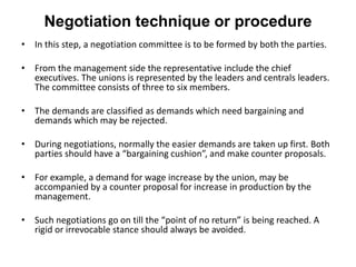 Negotiation technique or procedure
• In this step, a negotiation committee is to be formed by both the parties.
• From the management side the representative include the chief
executives. The unions is represented by the leaders and centrals leaders.
The committee consists of three to six members.
• The demands are classified as demands which need bargaining and
demands which may be rejected.
• During negotiations, normally the easier demands are taken up first. Both
parties should have a “bargaining cushion”, and make counter proposals.
• For example, a demand for wage increase by the union, may be
accompanied by a counter proposal for increase in production by the
management.
• Such negotiations go on till the “point of no return” is being reached. A
rigid or irrevocable stance should always be avoided.
 