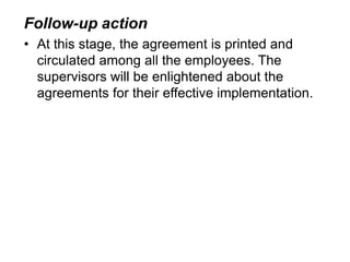 Follow-up action
• At this stage, the agreement is printed and
circulated among all the employees. The
supervisors will be enlightened about the
agreements for their effective implementation.
 