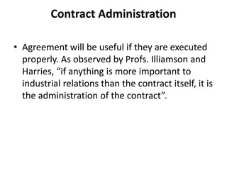 Contract Administration
• Agreement will be useful if they are executed
properly. As observed by Profs. Illiamson and
Harries, “if anything is more important to
industrial relations than the contract itself, it is
the administration of the contract”.
 