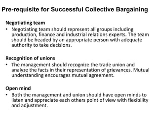 Pre-requisite for Successful Collective Bargaining
Negotiating team
• Negotiating team should represent all groups including
production, finance and industrial relations experts. The team
should be headed by an appropriate person with adequate
authority to take decisions.
Recognition of unions
• The management should recognize the trade union and
analyze the facts in their representation of grievances. Mutual
understanding encourages mutual agreement.
Open mind
• Both the management and union should have open minds to
listen and appreciate each others point of view with flexibility
and adjustment.
 